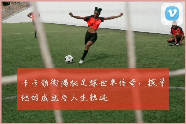 卡卡领衔揭秘足球世界传奇,探寻他的成就与人生轨迹
