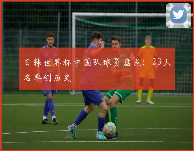 日韩世界杯中国队球员盘点:23人名单创历史