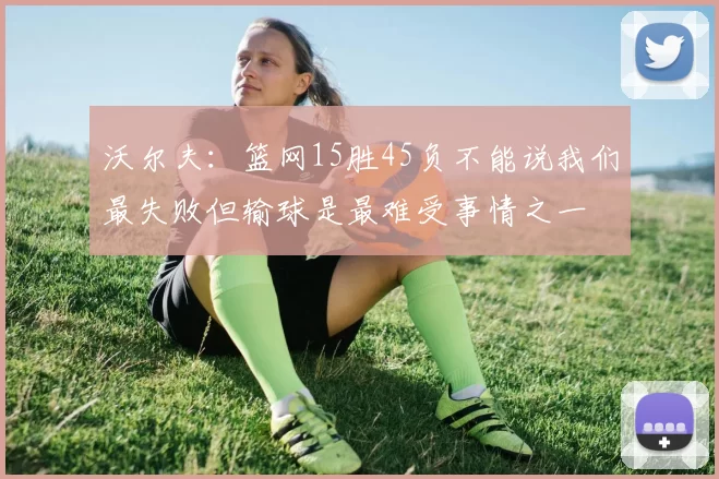 沃尔夫:篮网15胜45负不能说我们最失败但输球是最难受事情之一