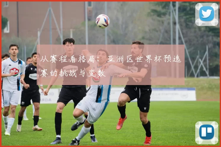 从赛程看格局：亚洲区世界杯预选赛的挑战与变数