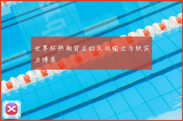 世界杯热潮背后的文化输出与软实力博弈
