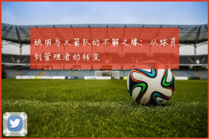 姚明与火箭队的不解之缘:从球员到管理者的转变