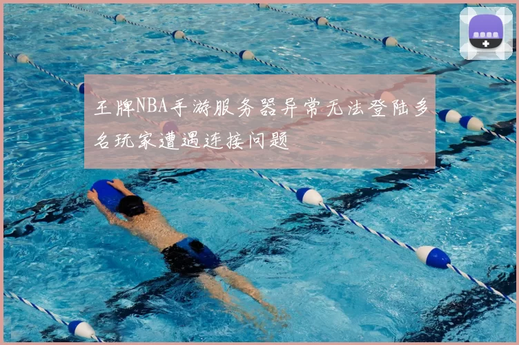王牌NBA手游服务器异常无法登陆多名玩家遭遇连接问题