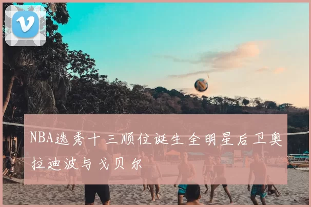 NBA选秀十三顺位诞生全明星后卫奥拉迪波与戈贝尔