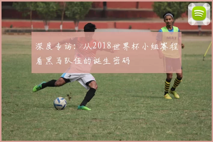 深度专访：从2018世界杯小组赛程看黑马队伍的诞生密码
