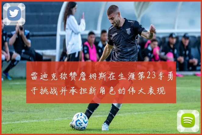 雷迪克称赞詹姆斯在生涯第23季勇于挑战并承担新角色的伟大表现