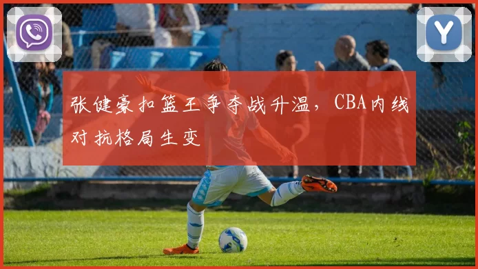 张健豪扣篮王争夺战升温,CBA内线对抗格局生变