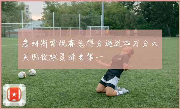 詹姆斯常规赛总得分逼近四万分大关现役球员排名第一