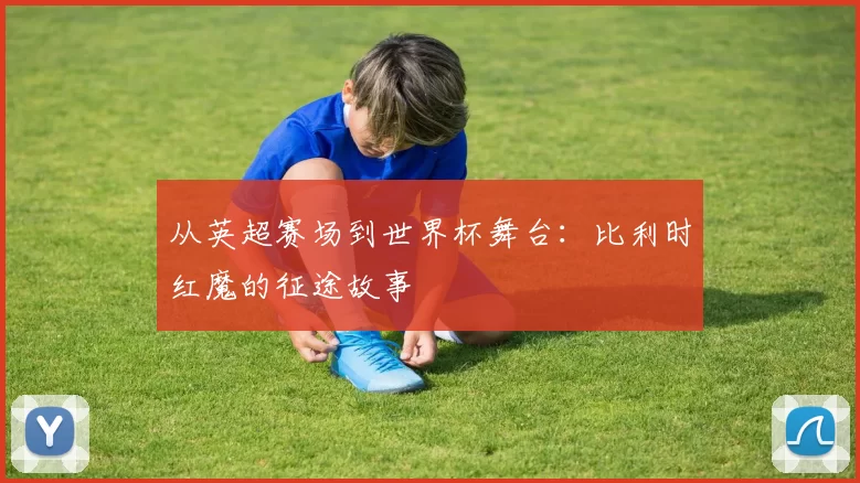 从英超赛场到世界杯舞台:比利时红魔的征途故事