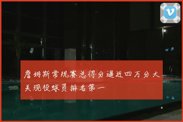 詹姆斯常规赛总得分逼近四万分大关现役球员排名第一