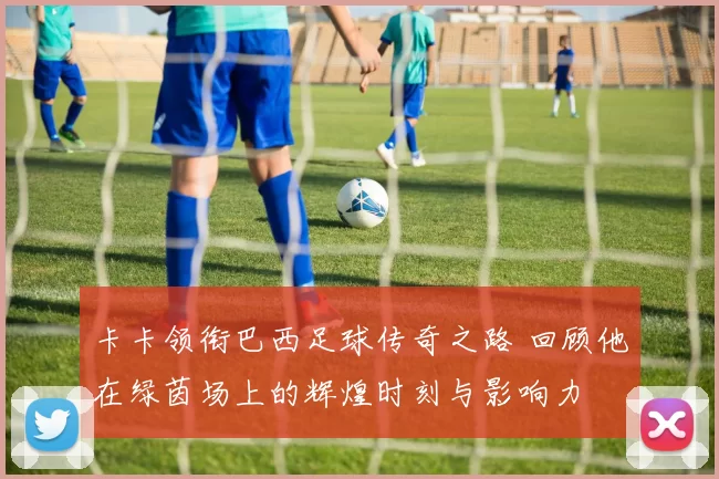 卡卡领衔巴西足球传奇之路 回顾他在绿茵场上的辉煌时刻与影响力