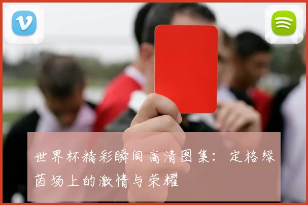 世界杯精彩瞬间高清图集:定格绿茵场上的激情与荣耀