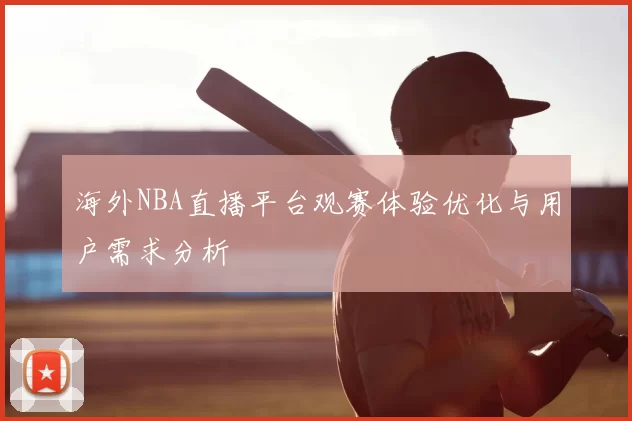海外NBA直播平台观赛体验优化与用户需求分析