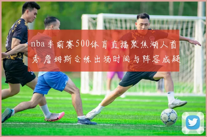 nba季前赛500体育直播聚焦湖人首秀 詹姆斯合练出场时间与阵容成疑