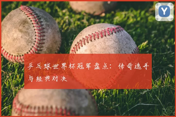 乒乓球世界杯冠军盘点：传奇选手与经典对决