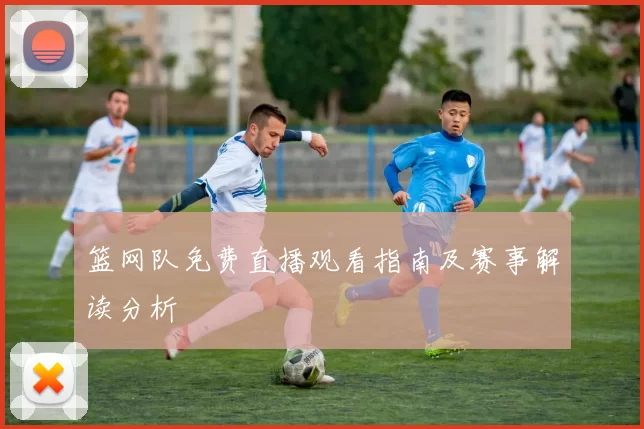 篮网队免费直播观看指南及赛事解读分析