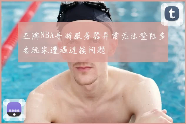 王牌NBA手游服务器异常无法登陆多名玩家遭遇连接问题