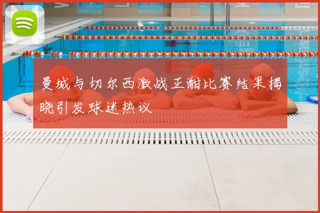 曼城与切尔西激战正酣比赛结果揭晓引发球迷热议