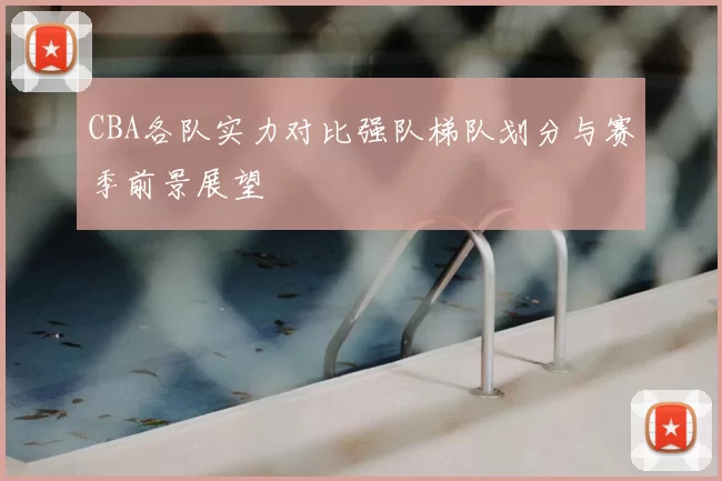 CBA各队实力对比强队梯队划分与赛季前景展望