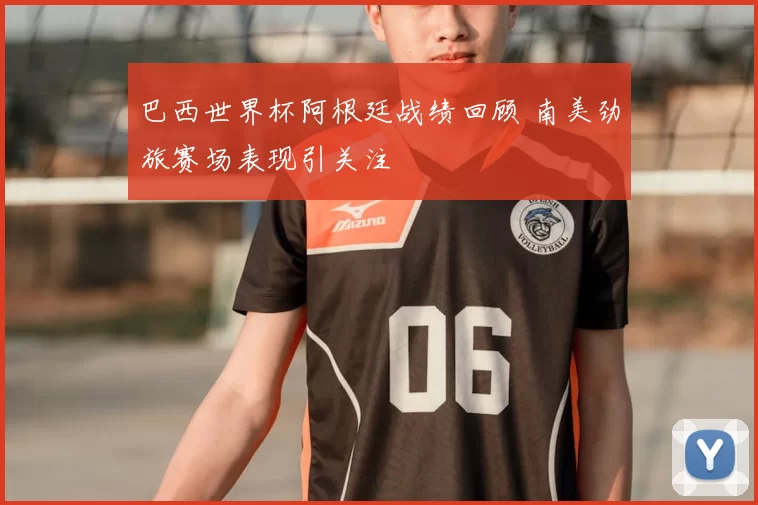 巴西世界杯阿根廷战绩回顾 南美劲旅赛场表现引关注
