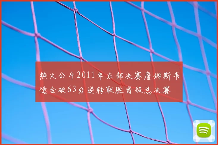 热火公牛2011年东部决赛詹姆斯韦德合砍63分逆转取胜晋级总决赛