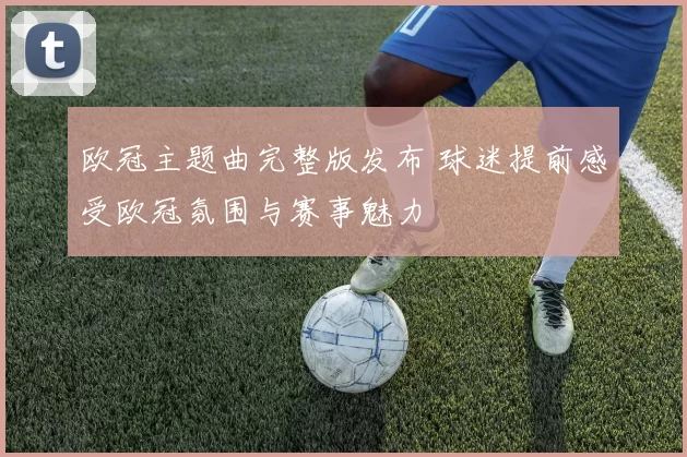 欧冠主题曲完整版发布 球迷提前感受欧冠氛围与赛事魅力