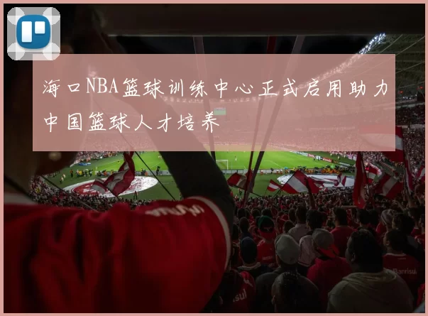 海口NBA篮球训练中心正式启用助力中国篮球人才培养