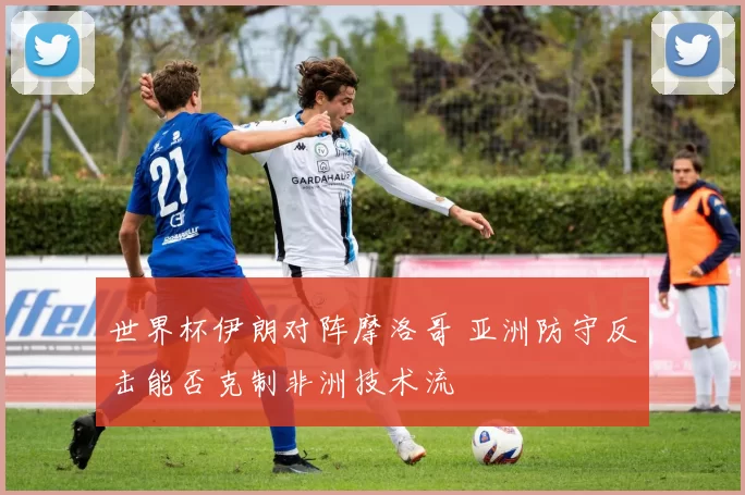 世界杯伊朗对阵摩洛哥 亚洲防守反击能否克制非洲技术流