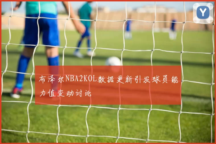 布泽尔NBA2KOL数据更新引发球员能力值变动讨论