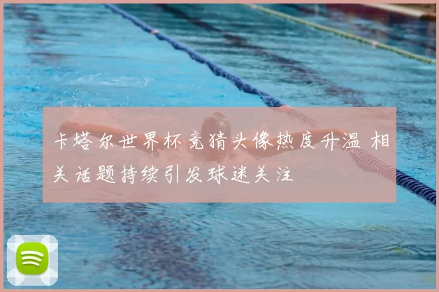卡塔尔世界杯竞猜头像热度升温 相关话题持续引发球迷关注