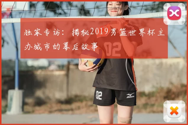 独家专访:揭秘2019男篮世界杯主办城市的幕后故事