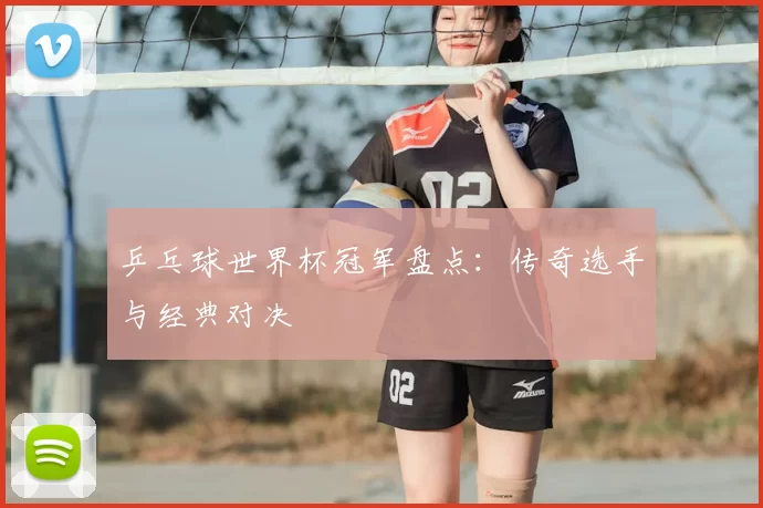 乒乓球世界杯冠军盘点：传奇选手与经典对决