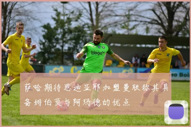 萨哈期待恩迪亚耶加盟曼联称其具备姆伯莫与阿玛德的优点