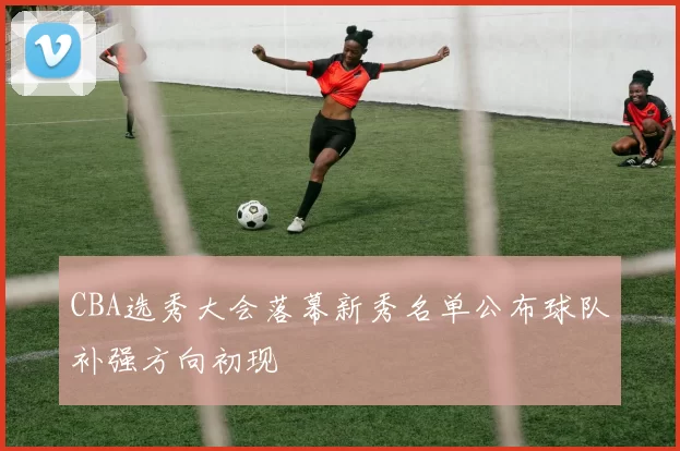 CBA选秀大会落幕新秀名单公布球队补强方向初现