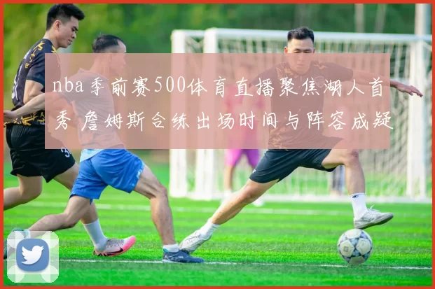 nba季前赛500体育直播聚焦湖人首秀 詹姆斯合练出场时间与阵容成疑