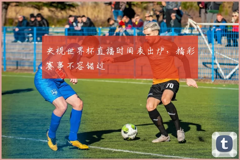 央视世界杯直播时间表出炉,精彩赛事不容错过