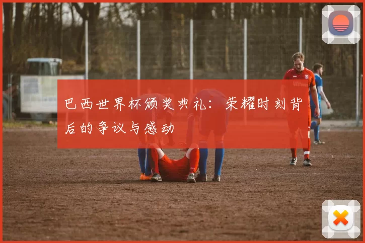 巴西世界杯颁奖典礼:荣耀时刻背后的争议与感动