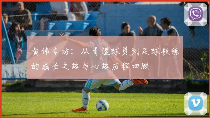 黄伟专访：从青涩球员到足球教练的成长之路与心路历程回顾