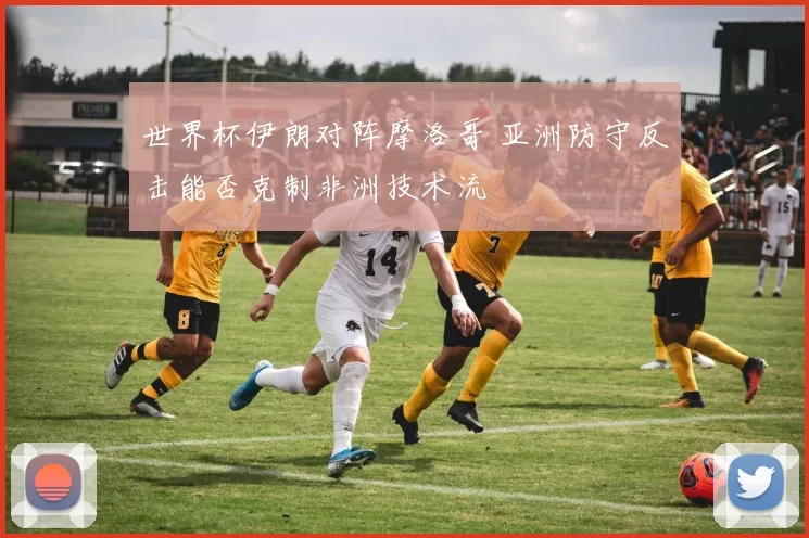 世界杯伊朗对阵摩洛哥 亚洲防守反击能否克制非洲技术流