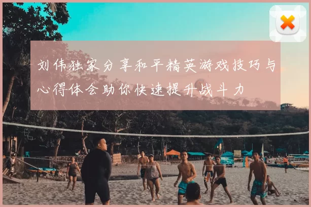 刘伟独家分享和平精英游戏技巧与心得体会助你快速提升战斗力