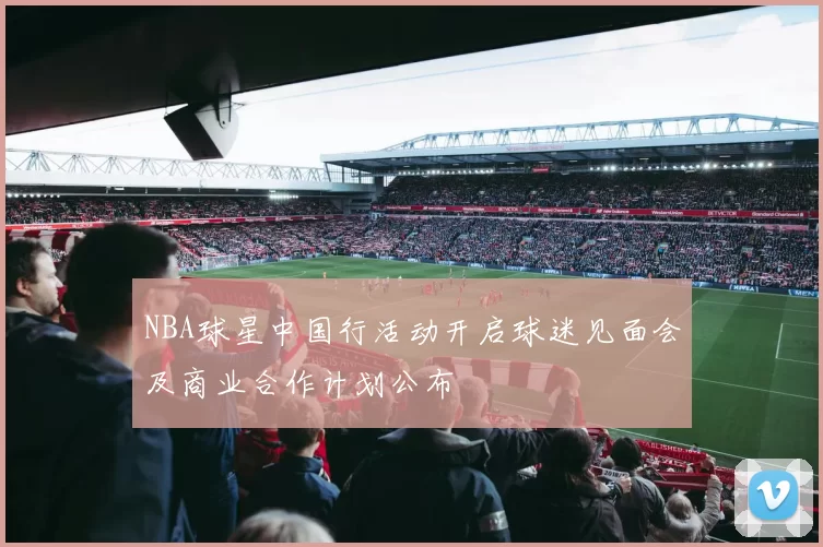 NBA球星中国行活动开启球迷见面会及商业合作计划公布