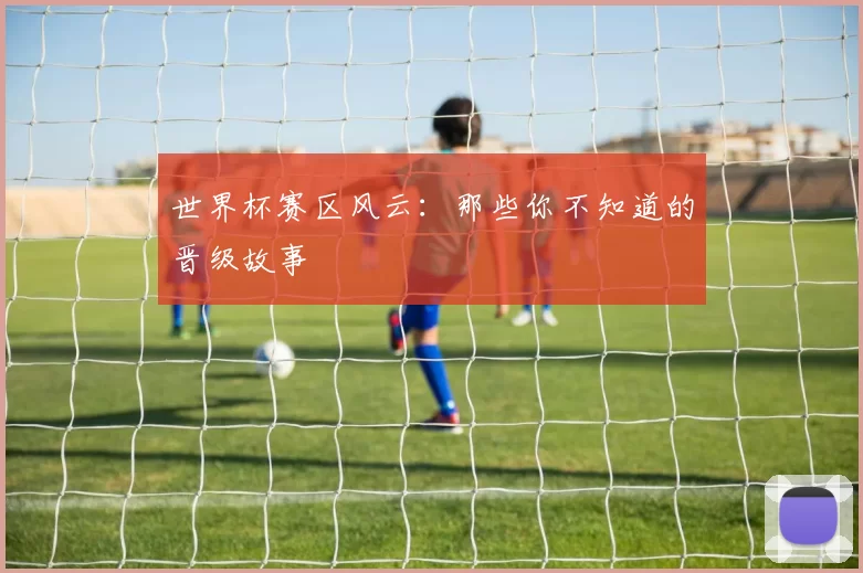 世界杯赛区风云:那些你不知道的晋级故事