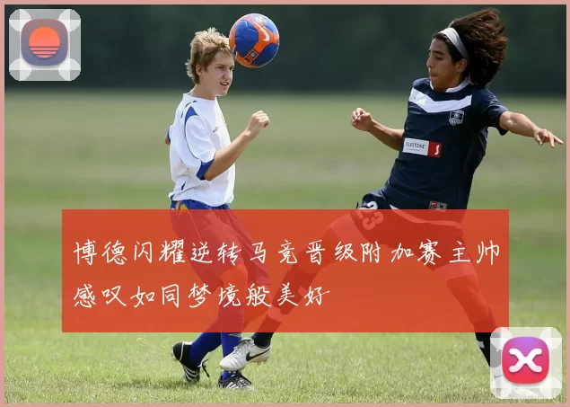博德闪耀逆转马竞晋级附加赛主帅感叹如同梦境般美好