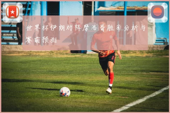世界杯伊朗对阵摩洛哥胜率分析与赛前预测