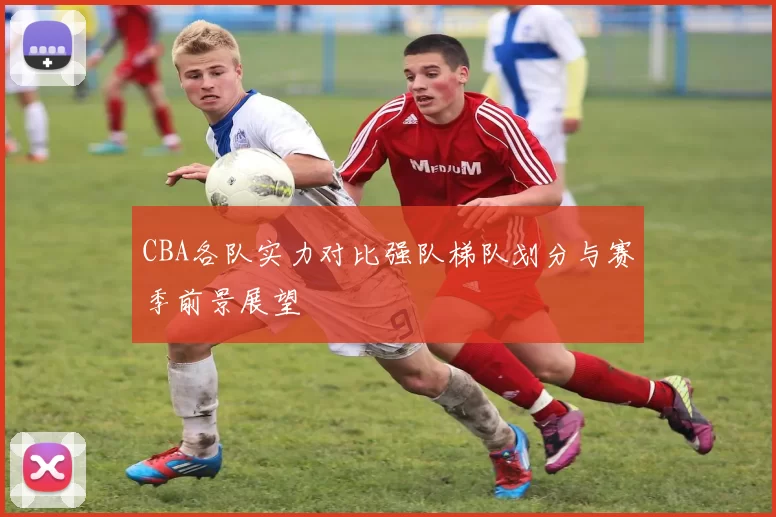 CBA各队实力对比强队梯队划分与赛季前景展望