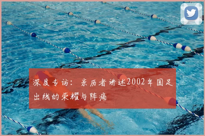 深度专访:亲历者讲述2002年国足出线的荣耀与阵痛