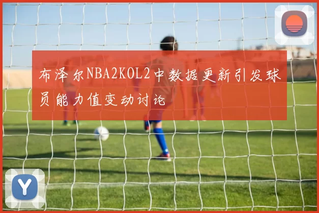 布泽尔NBA2KOL2中数据更新引发球员能力值变动讨论