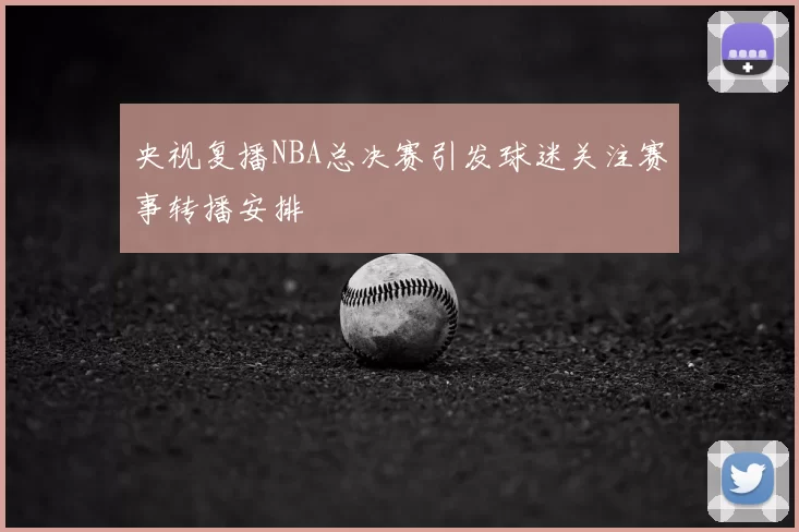 央视复播NBA总决赛引发球迷关注赛事转播安排