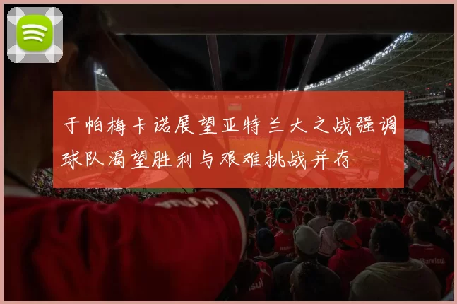 于帕梅卡诺展望亚特兰大之战强调球队渴望胜利与艰难挑战并存