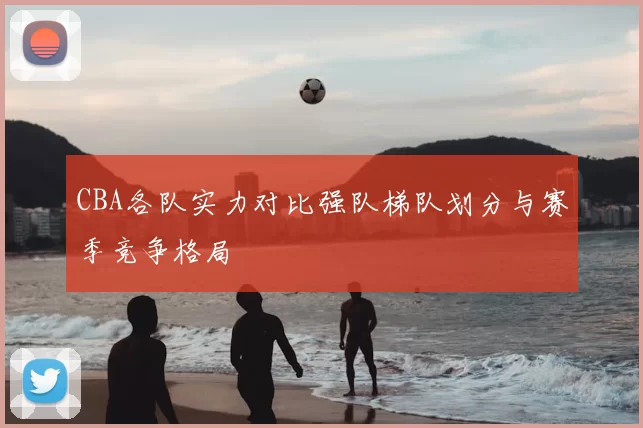 CBA各队实力对比强队梯队划分与赛季竞争格局